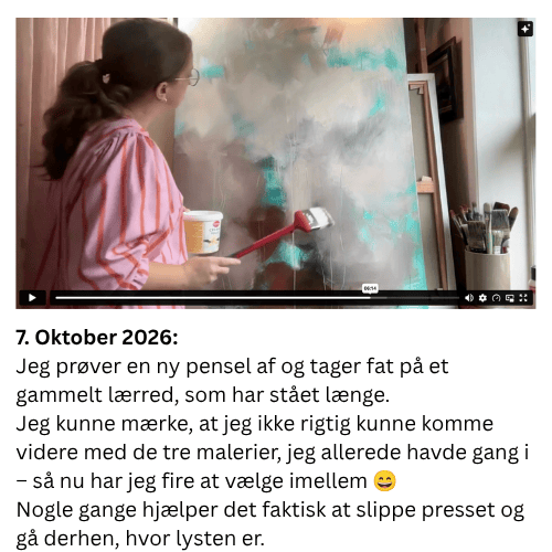 Jeg pr&oslash;ver en ny pensel af og tager fat p&aring; et gammelt l&aelig;rred, som har st&aring;et l&aelig;nge. Jeg kunne m&aelig;rke, at jeg ikke rigtig kunne komme videre med de tre malerier, jeg allerede havde gang i &ndash; s&aring; nu har jeg fire at v&aelig;lge imellem ? Nogle gange hj&aelig;lper det faktisk at slippe presset og g&aring; derhen, hvor lysten er.